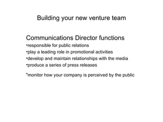 Building your new venture team Communications Director functions responsible for public relations play a leading role in promotional activities develop and maintain relationships with the media produce a series of press releases monitor how your company is perceived by the public   
