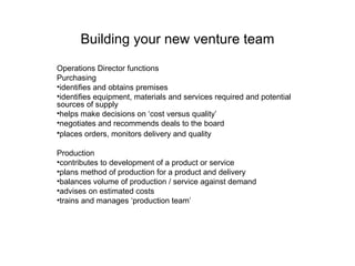 Building your new venture team Operations Director functions Purchasing identifies and obtains premises  identifies equipment, materials and services required and potential sources of supply  helps make decisions on ‘cost versus quality’  negotiates and recommends deals to the board  places orders, monitors delivery and quality   Production contributes to development of a product or service  plans method of production for a product and delivery  balances volume of production / service against demand  advises on estimated costs  trains and manages ‘production team’  