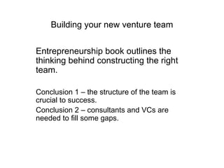Building your new venture team Entrepreneurship book outlines the thinking behind constructing the right team. Conclusion 1 – the structure of the team is crucial to success. Conclusion 2 – consultants and VCs are needed to fill some gaps. 