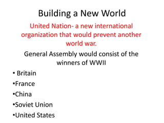 Building a New World
       United Nation- a new international
   organization that would prevent another
                   world war.
    General Assembly would consist of the
               winners of WWII
• Britain
•France
•China
•Soviet Union
•United States
 