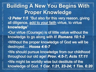Building A New You Begins With
Proper Knowledge
•2 Peter 1:5 “But also for this very reason, giving
all diligence, add to your faith virtue, to virtue
knowledge”
•Our virtue (Courage) is of little value without the
knowledge to go along with it! Romans 10:1-3
•Without the proper knowledge of God we will be
destroyed… Hosea 4:6-7
•We should pursue knowledge from our childhood
throughout our old age! Prov. 4:5-7; Acts 17:11
•We might be worldly wise but destitute of the
knowledge of God. 1 Cor. 1:21, 23-24; 1 Tim. 6:20

 