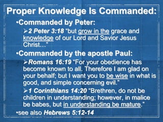 Proper Knowledge Is Commanded:
•Commanded by Peter:
2 Peter 3:18 “but grow in the grace and
knowledge of our Lord and Savior Jesus
Christ…”

•Commanded by the apostle Paul:
Romans 16:19 “For your obedience has
become known to all. Therefore I am glad on
your behalf; but I want you to be wise in what is
good, and simple concerning evil.”
1 Corinthians 14:20 “Brethren, do not be
children in understanding; however, in malice
be babes, but in understanding be mature.”
•see also Hebrews 5:12-14

 