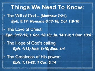 Things We Need To Know:
• The Will of God – (Matthew 7:21)
Eph. 5:17; Romans 6:17-18; Col. 1:9-10

• The Love of Christ:
Eph. 3:17-19; 1 Cor. 13:13; Jn. 14:1-3; 1 Cor. 13:8

• The Hope of God’s calling:
Eph. 1:18; Heb. 6:19; Eph. 4:4

• The Greatness of His power:
Eph. 1:19-22; 1 Cor. 6:14

 