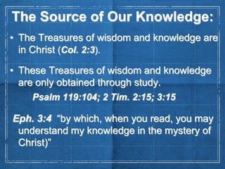 The Source of Our Knowledge:
• The Treasures of wisdom and knowledge are
in Christ (Col. 2:3).
• These Treasures of wisdom and knowledge
are only obtained through study.
Psalm 119:104; 2 Tim. 2:15; 3:15

Eph. 3:4 “by which, when you read, you may
understand my knowledge in the mystery of
Christ)”

 