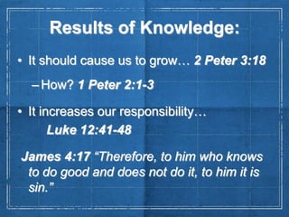 Results of Knowledge:
• It should cause us to grow… 2 Peter 3:18
– How? 1 Peter 2:1-3
• It increases our responsibility…
Luke 12:41-48
James 4:17 “Therefore, to him who knows
to do good and does not do it, to him it is
sin.”

 
