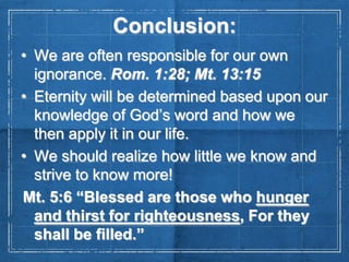 Conclusion:
• We are often responsible for our own
ignorance. Rom. 1:28; Mt. 13:15
• Eternity will be determined based upon our
knowledge of God’s word and how we
then apply it in our life.
• We should realize how little we know and
strive to know more!
Mt. 5:6 “Blessed are those who hunger
and thirst for righteousness, For they
shall be filled.”

 