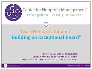 Texas Nonprofit Summit
“Building an Exceptional Board”


                                 CYNTHIA B. NUNN, PRESIDENT
                   CENTER FOR NONPROFIT MANAGEMENT
    T H U R S D AY, S E P T E M B E R 2 0 , 2 0 1 2 , 1 : 3 0 – 3 : 0 0 P. M .

                                                                cnmdallas.org | Main: 214.826.3470
 