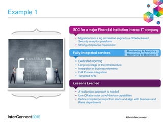 Example 1
SOC for a major Financial Institution internal IT company
 Migration from a log correlation engine to a QRadar-based
Security analytics plateform
 Strong compliance riquirement
Fully-integrated services
 Dedicated reporting
 Large coverage of the infrastructure
 Integration of business elements
 Full Process integration
 Targetted KPIs
Lessons Learned
 A real project approach is needed
 Use QRadar suite out-of-the-box capabilities
 Define compliance steps from starts and align with Business and
Risks departments
Monitoring & Analytics
Reporting to Business
 