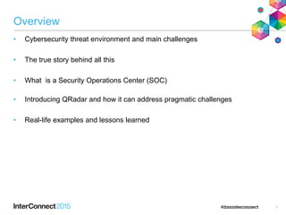 Overview
1
• Cybersecurity threat environment and main challenges
• The true story behind all this
• What is a Security Operations Center (SOC)
• Introducing QRadar and how it can address pragmatic challenges
• Real-life examples and lessons learned
 