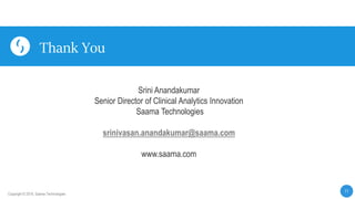 11
Copyright © 2019, Saama Technologies
Thank You
Srini Anandakumar
Senior Director of Clinical Analytics Innovation
Saama Technologies
srinivasan.anandakumar@saama.com
www.saama.com
 