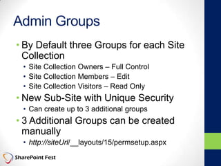 Admin Groups
• By Default three Groups for each Site
Collection
• Site Collection Owners – Full Control
• Site Collection Members – Edit
• Site Collection Visitors – Read Only
• New Sub-Site with Unique Security
• Can create up to 3 additional groups
• 3 Additional Groups can be created
manually
• http://siteUrl/__layouts/15/permsetup.aspx
 