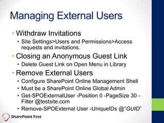 Managing External Users
• Withdraw Invitations
• Site Settings>Users and Permissions>Access
requests and invitations.
• Closing an Anonymous Guest Link
• Delete Guest Link on Open Menu in Library
• Remove External Users
• Configure SharePoint Online Management Shell
• Must be a SharePoint Online Global Admin
• Get-SPOExternalUser -Position 0 -PageSize 30 -
Filter @testsite.com
• Remove-SPOExternal User -UniqueIDs @”GUID”
 