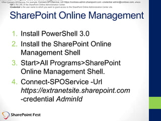 SharePoint Online Management
1. Install PowerShell 3.0
2. Install the SharePoint Online
Management Shell
3. Start>All Programs>SharePoint
Online Management Shell.
4. Connect-SPOService -Url
https://extranetsite.sharepoint.com
-credential AdminId
3.Click Start>All Programs>SharePoint Online Management Shell.
4.Run Connect-SPOService. For example, Connect-SPOService -Url https://contoso-admin.sharepoint.com -credential admin@contoso.com, where:
•Url is the URL of the SharePoint Online Administration Center.
•Credential is the user name to which you want to grant access to the SharePoint Online Administration Center site.
 