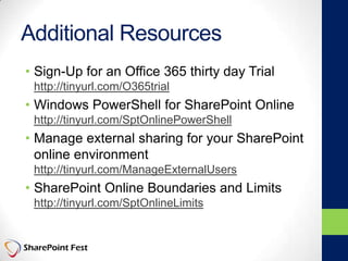 Additional Resources
• Sign-Up for an Office 365 thirty day Trial
http://tinyurl.com/O365trial
• Windows PowerShell for SharePoint Online
http://tinyurl.com/SptOnlinePowerShell
• Manage external sharing for your SharePoint
online environment
http://tinyurl.com/ManageExternalUsers
• SharePoint Online Boundaries and Limits
http://tinyurl.com/SptOnlineLimits
 