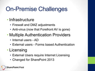 On-Premise Challenges
• Infrastructure
• Firewall and DMZ adjustments
• Anti-virus (now that Forefront AV is gone)
• Multiple Authentication Providers
• Internal users - AD
• External users - Forms based Authentication
• Licensing
• External Users require Internet Licensing
• Changed for SharePoint 2013
 