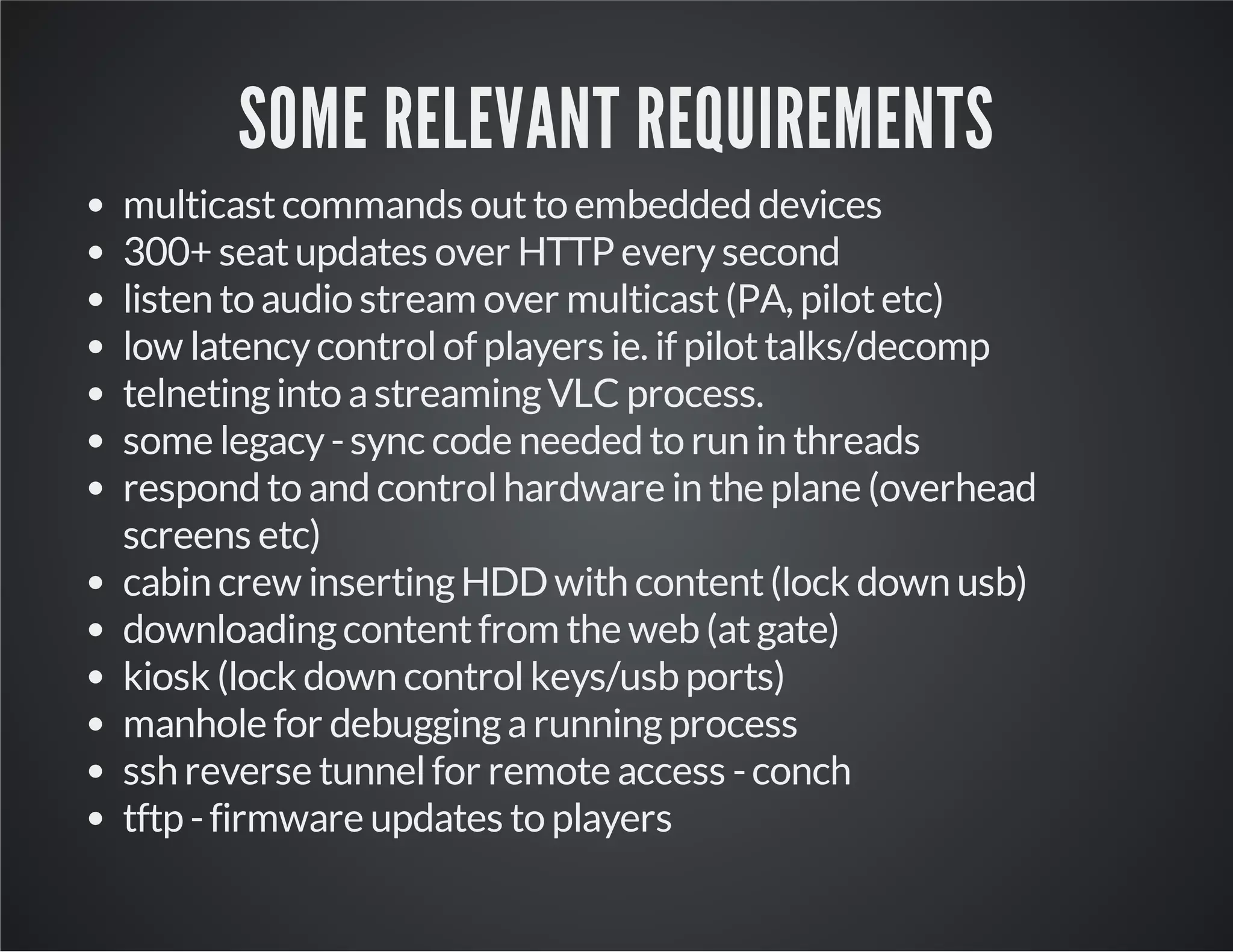 SOME RELEVANT REQUIREMENTS 
multicast commands out to embedded devices 
300+ seat updates over HTTP every second 
listen to audio stream over multicast (PA, pilot etc) 
low latency control of players ie. if pilot talks/decomp 
telneting into a streaming VLC process. 
some legacy - sync code needed to run in threads 
respond to and control hardware in the plane (overhead 
screens etc) 
cabin crew inserting HDD with content (lock down usb) 
downloading content from the web (at gate) 
kiosk (lock down control keys/usb ports) 
manhole for debugging a running process 
ssh reverse tunnel for remote access - conch 
tftp - firmware updates to players 
 