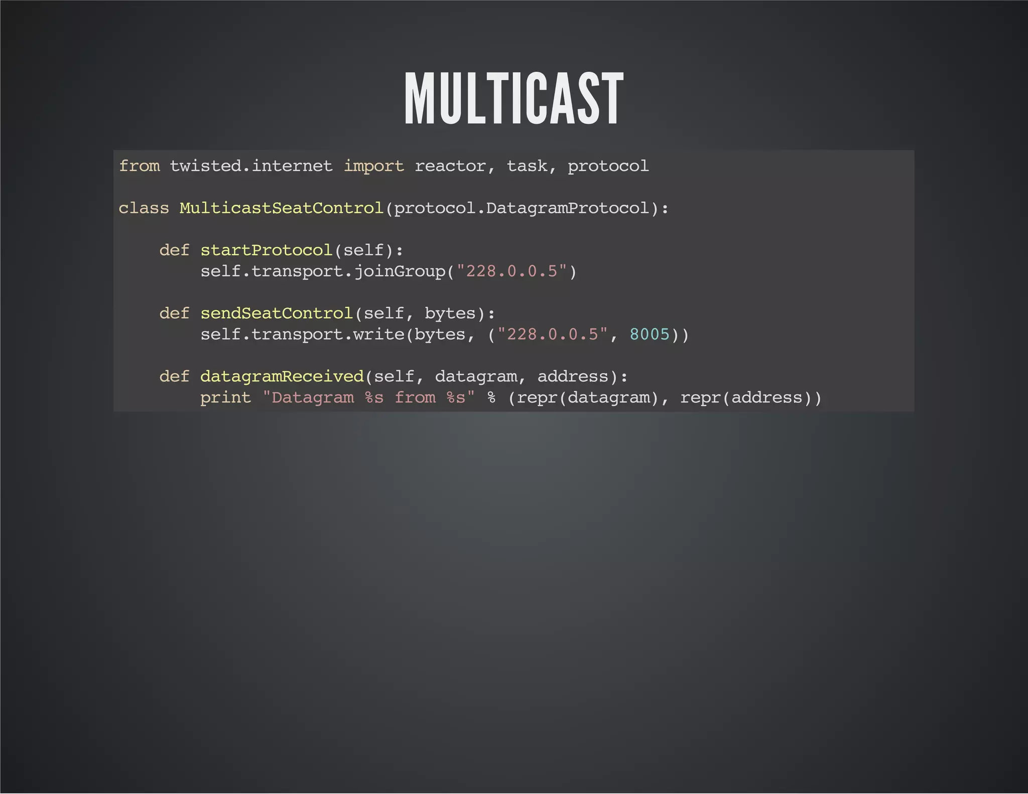 MULTICAST 
from twisted.internet import reactor, task, protocol 
class MulticastSeatControl(protocol.DatagramProtocol): 
def startProtocol(self): 
self.transport.joinGroup("228.0.0.5") 
def sendSeatControl(self, bytes): 
self.transport.write(bytes, ("228.0.0.5", 8005)) 
def datagramReceived(self, datagram, address): 
print "Datagram %s from %s" % (repr(datagram), repr(address)) 
 