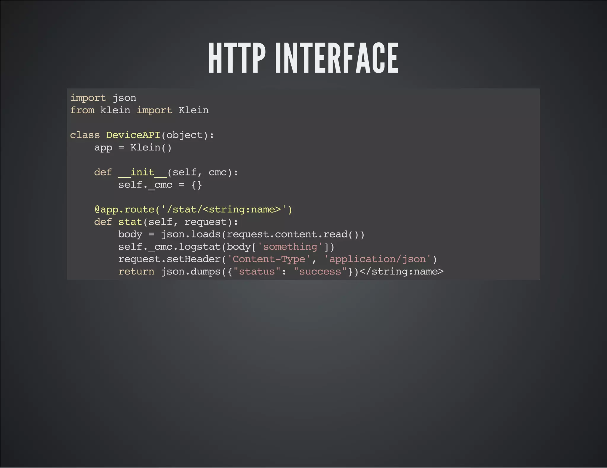 HTTP INTERFACE 
import json 
from klein import Klein 
class DeviceAPI(object): 
app = Klein() 
def __init__(self, cmc): 
self._cmc = {} 
@app.route('/stat/<string:name>') 
def stat(self, request): 
body = json.loads(request.content.read()) 
self._cmc.logstat(body['something']) 
request.setHeader('Content-Type', 'application/json') 
return json.dumps({"status": "success"})</string:name> 
 