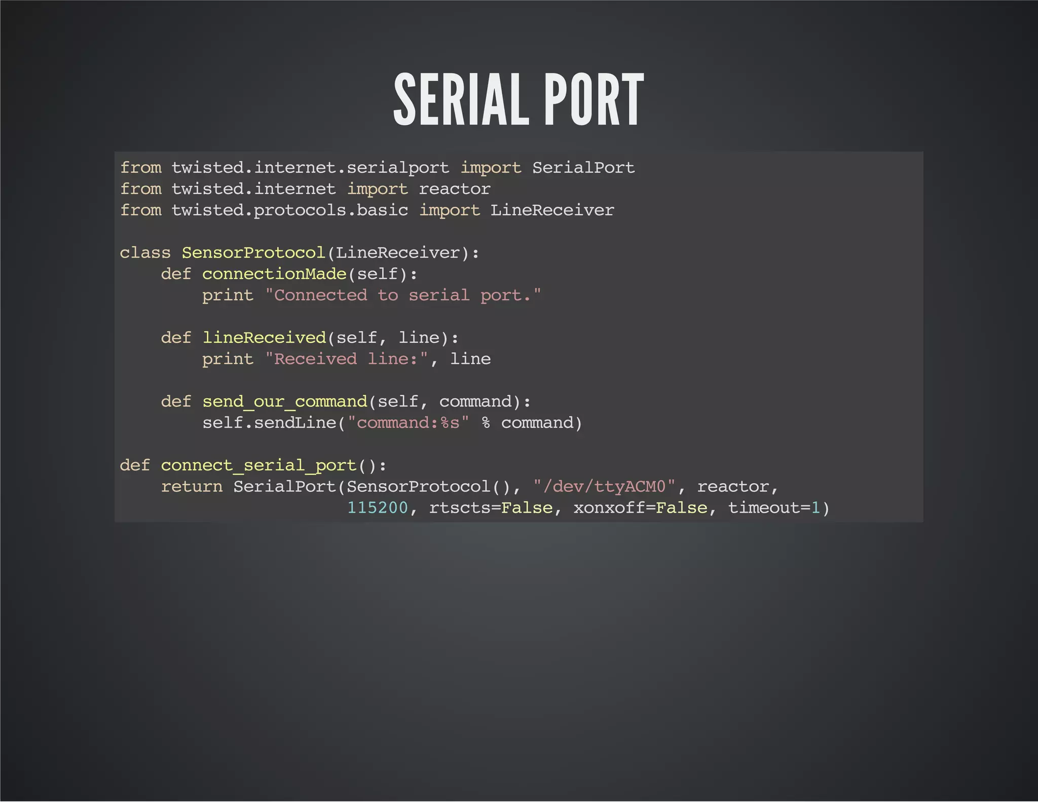 SERIAL PORT 
from twisted.internet.serialport import SerialPort 
from twisted.internet import reactor 
from twisted.protocols.basic import LineReceiver 
class SensorProtocol(LineReceiver): 
def connectionMade(self): 
print "Connected to serial port." 
def lineReceived(self, line): 
print "Received line:", line 
def send_our_command(self, command): 
self.sendLine("command:%s" % command) 
def connect_serial_port(): 
return SerialPort(SensorProtocol(), "/dev/ttyACM0", reactor, 
115200, rtscts=False, xonxoff=False, timeout=1) 
 