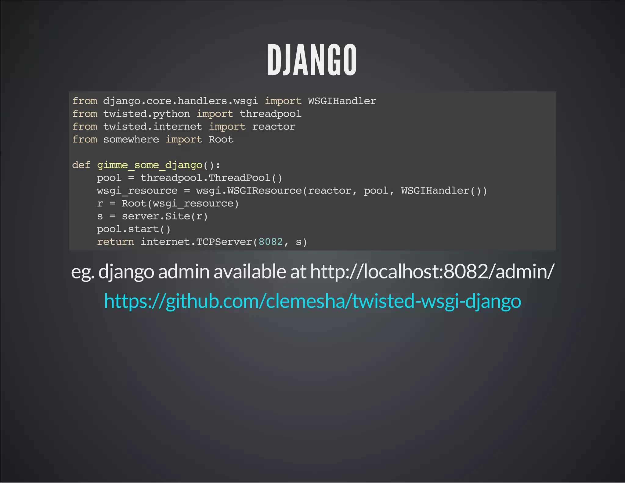DJANGO 
from django.core.handlers.wsgi import WSGIHandler 
from twisted.python import threadpool 
from twisted.internet import reactor 
from somewhere import Root 
def gimme_some_django(): 
pool = threadpool.ThreadPool() 
wsgi_resource = wsgi.WSGIResource(reactor, pool, WSGIHandler()) 
r = Root(wsgi_resource) 
s = server.Site(r) 
pool.start() 
return internet.TCPServer(8082, s) 
eg. django admin available at http://localhost:8082/admin/ 
https://github.com/clemesha/twisted-wsgi-django 
 