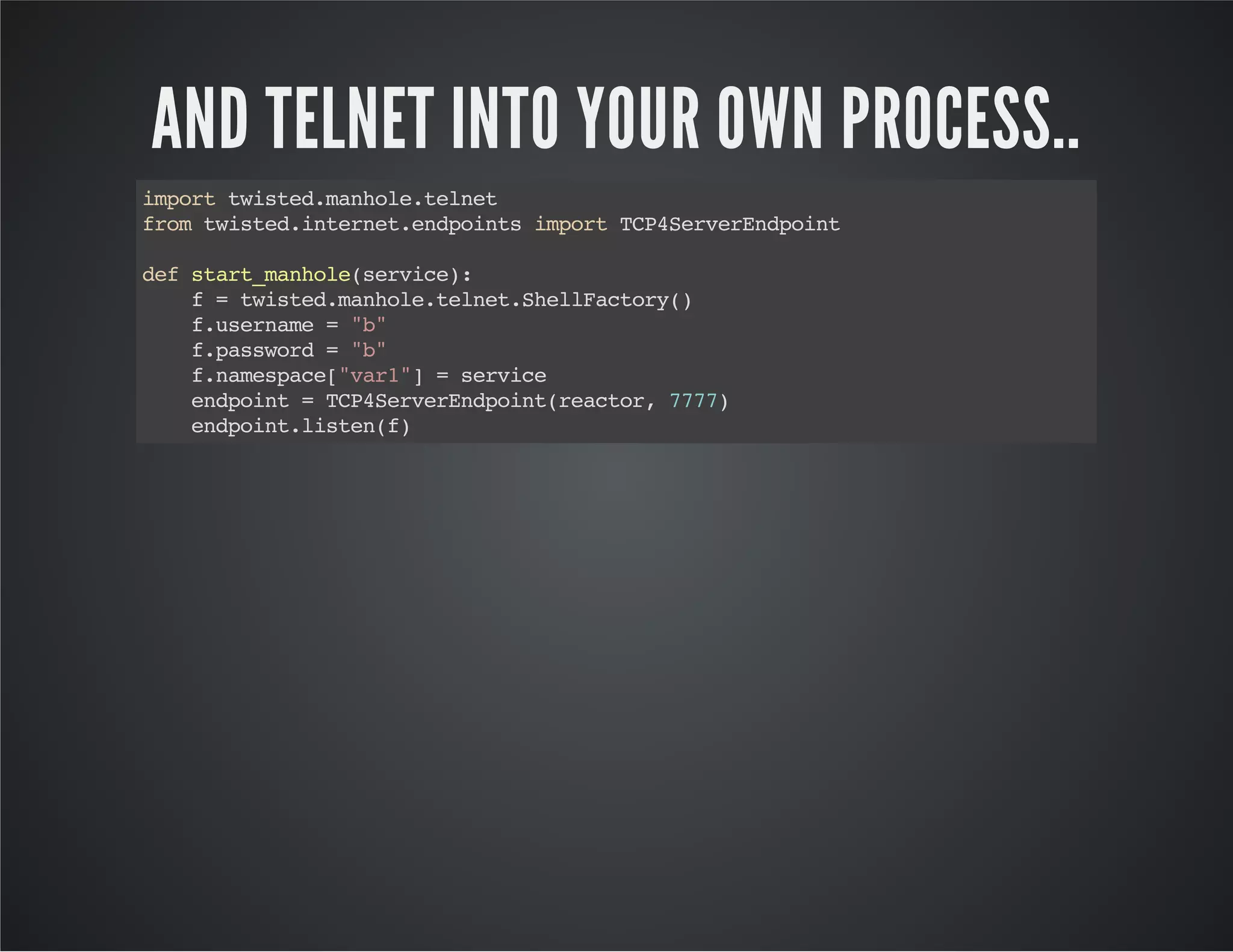 AND TELNET INTO YOUR OWN PROCESS.. 
import twisted.manhole.telnet 
from twisted.internet.endpoints import TCP4ServerEndpoint 
def start_manhole(service): 
f = twisted.manhole.telnet.ShellFactory() 
f.username = "b" 
f.password = "b" 
f.namespace["var1"] = service 
endpoint = TCP4ServerEndpoint(reactor, 7777) 
endpoint.listen(f) 
 