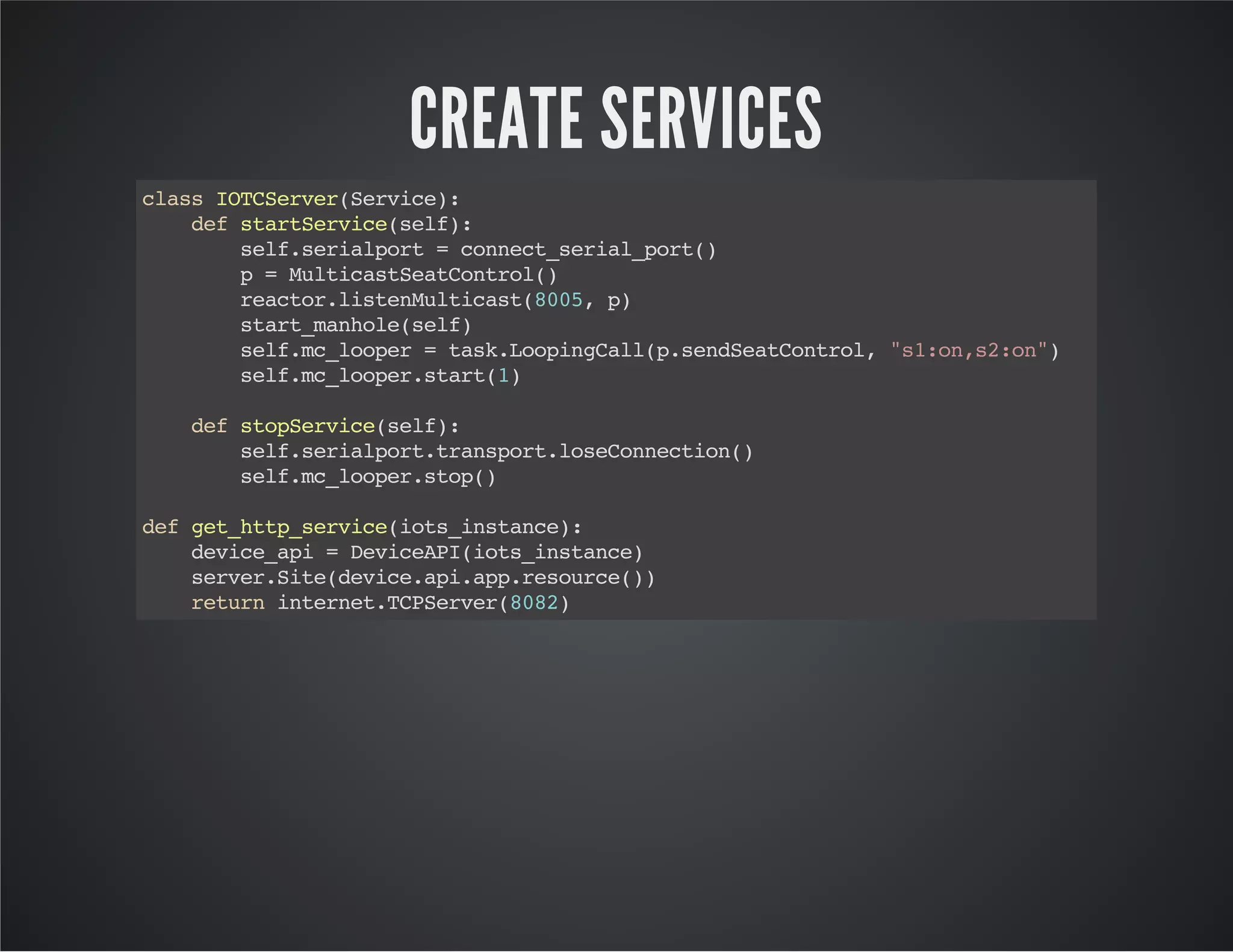 CREATE SERVICES 
class IOTCServer(Service): 
def startService(self): 
self.serialport = connect_serial_port() 
p = MulticastSeatControl() 
reactor.listenMulticast(8005, p) 
start_manhole(self) 
self.mc_looper = task.LoopingCall(p.sendSeatControl, "s1:on,s2:on") 
self.mc_looper.start(1) 
def stopService(self): 
self.serialport.transport.loseConnection() 
self.mc_looper.stop() 
def get_http_service(iots_instance): 
device_api = DeviceAPI(iots_instance) 
server.Site(device.api.app.resource()) 
return internet.TCPServer(8082) 
 