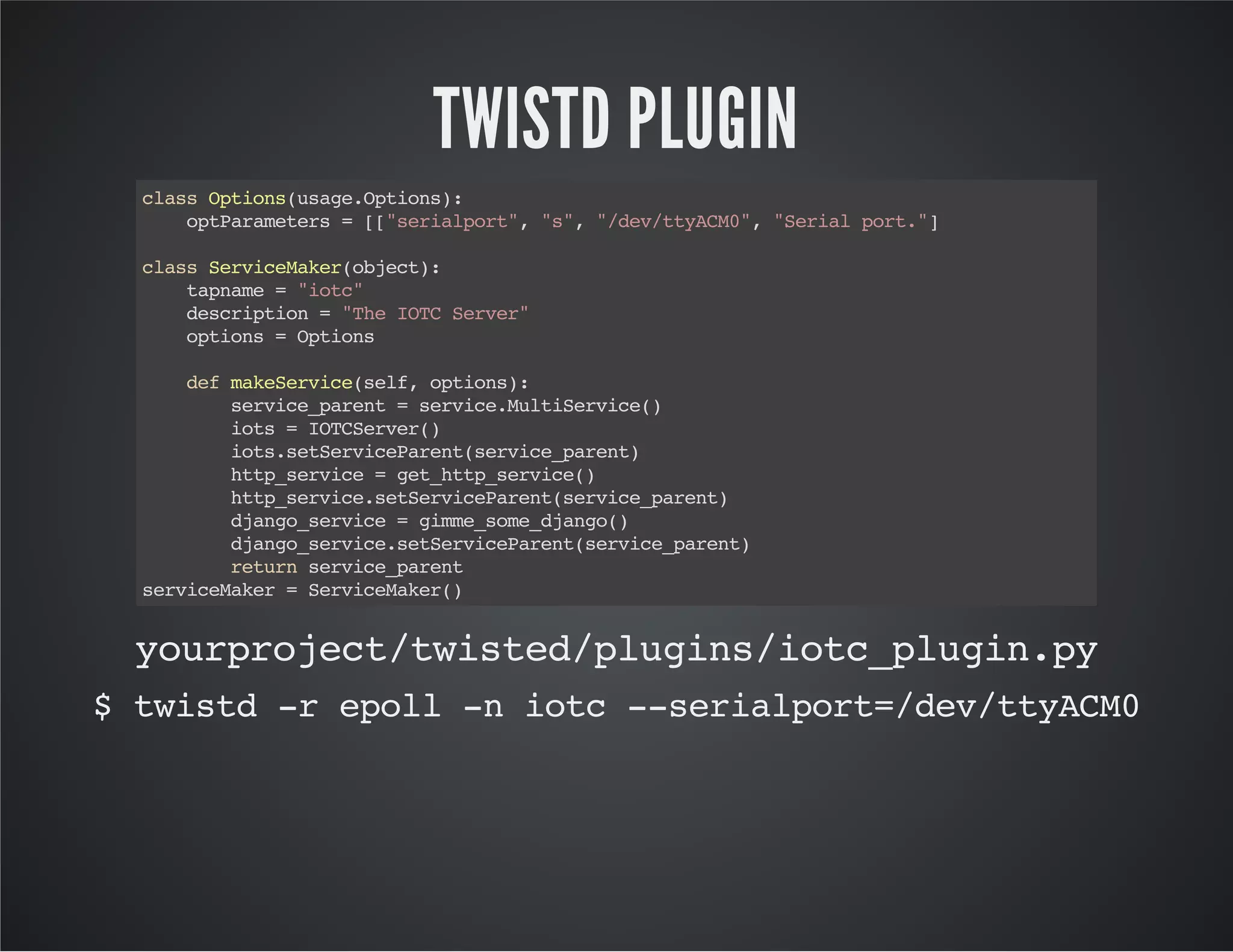 TWISTD PLUGIN 
class Options(usage.Options): 
optParameters = [["serialport", "s", "/dev/ttyACM0", "Serial port."] 
class ServiceMaker(object): 
tapname = "iotc" 
description = "The IOTC Server" 
options = Options 
def makeService(self, options): 
service_parent = service.MultiService() 
iots = IOTCServer() 
iots.setServiceParent(service_parent) 
http_service = get_http_service() 
http_service.setServiceParent(service_parent) 
django_service = gimme_some_django() 
django_service.setServiceParent(service_parent) 
return service_parent 
serviceMaker = ServiceMaker() 
yourproject/twisted/plugins/iotc_plugin.py 
$ twistd -r epoll -n iotc --serialport=/dev/ttyACM0 
 