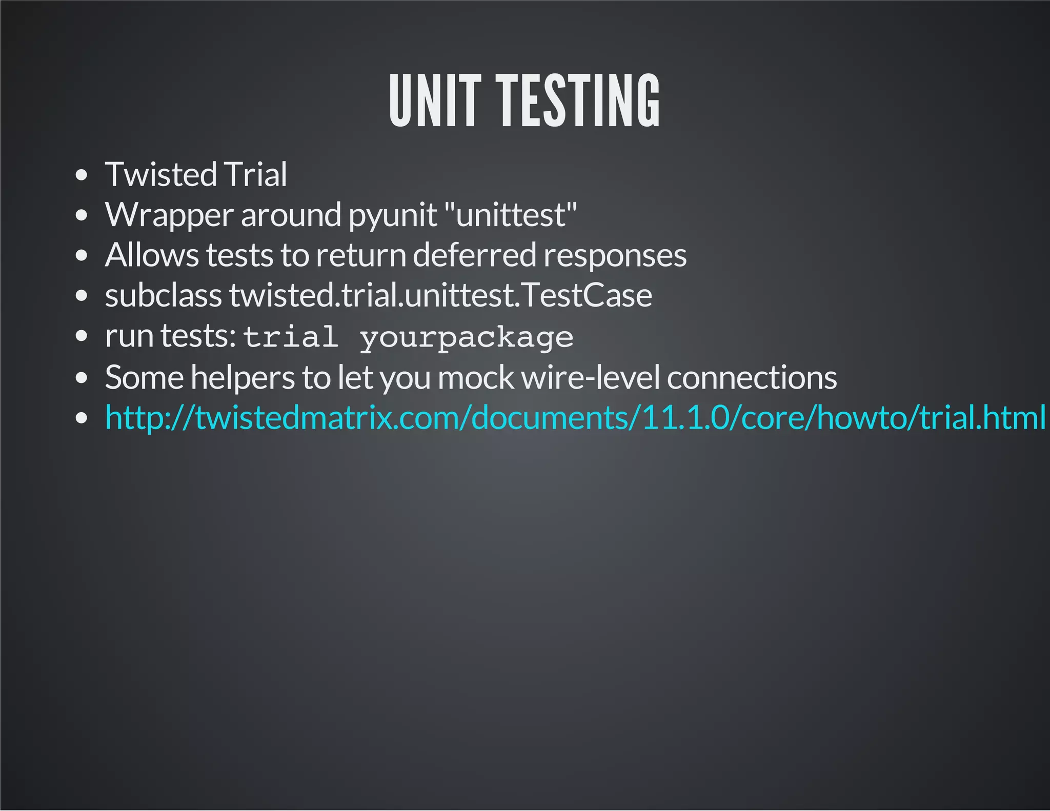 UNIT TESTING 
Twisted Trial 
Wrapper around pyunit "unittest" 
Allows tests to return deferred responses 
subclass twisted.trial.unittest.TestCase 
run tests: trial yourpackage 
Some helpers to let you mock wire-level connections 
http://twistedmatrix.com/documents/11.1.0/core/howto/trial.html 
 