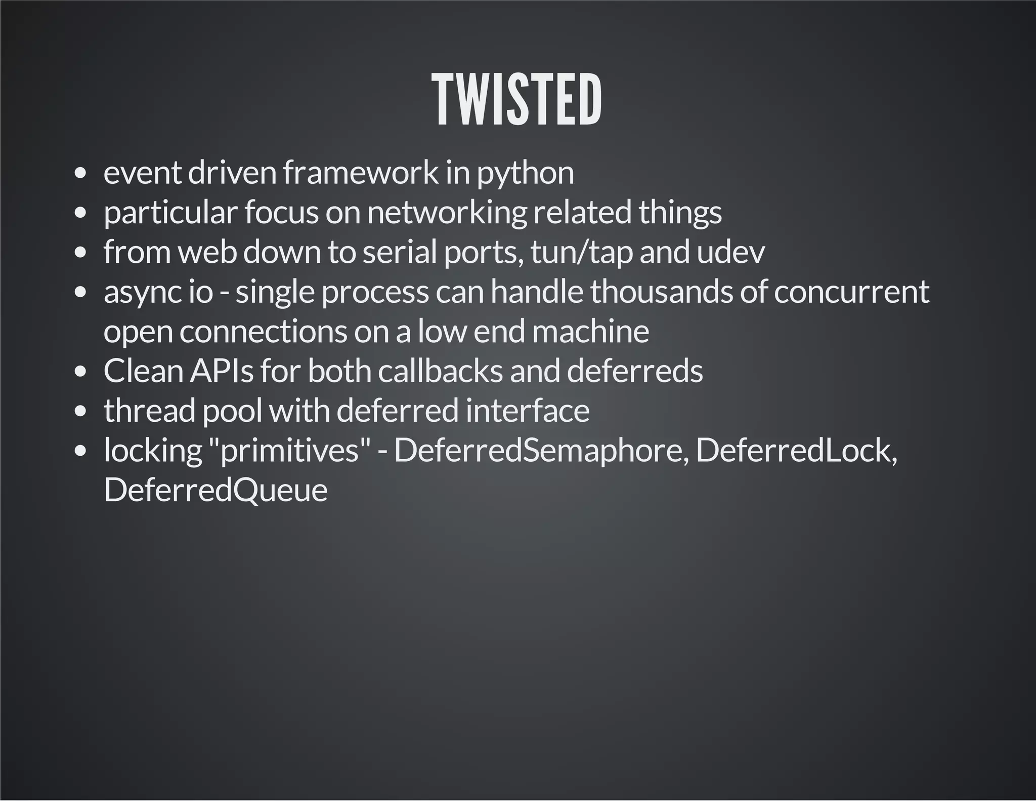TWISTED 
event driven framework in python 
particular focus on networking related things 
from web down to serial ports, tun/tap and udev 
async io - single process can handle thousands of concurrent 
open connections on a low end machine 
Clean APIs for both callbacks and deferreds 
thread pool with deferred interface 
locking "primitives" - DeferredSemaphore, DeferredLock, 
DeferredQueue 
 