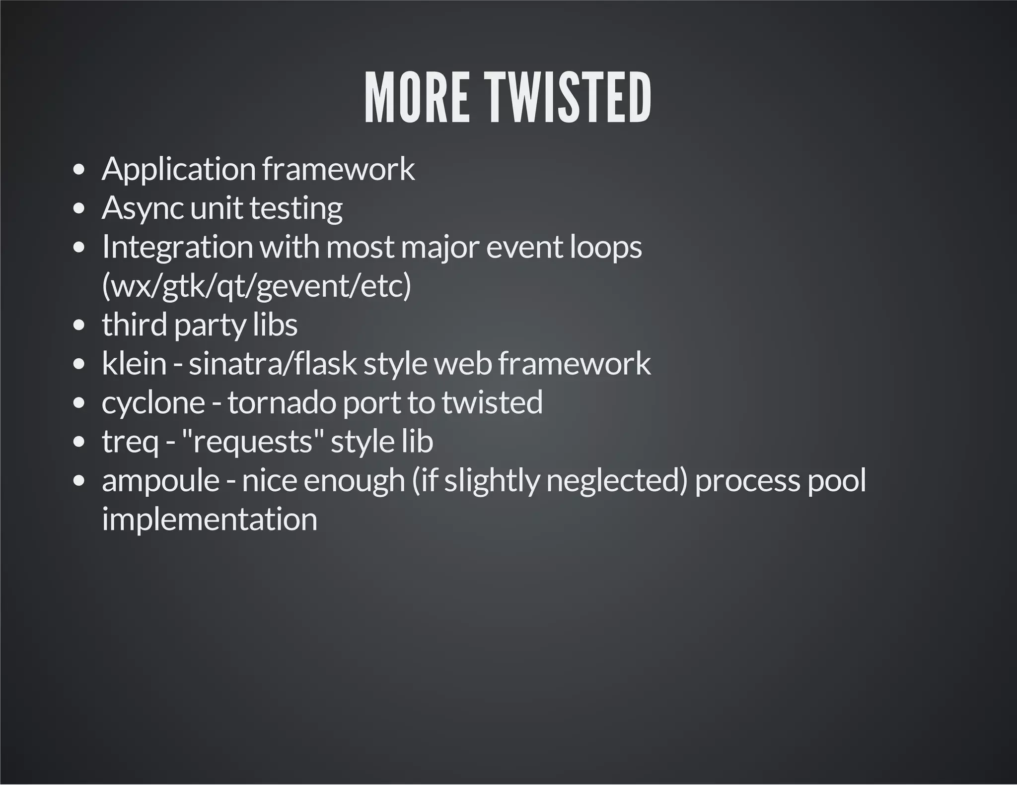 MORE TWISTED 
Application framework 
Async unit testing 
Integration with most major event loops 
(wx/gtk/qt/gevent/etc) 
third party libs 
klein - sinatra/flask style web framework 
cyclone - tornado port to twisted 
treq - "requests" style lib 
ampoule - nice enough (if slightly neglected) process pool 
implementation 
 