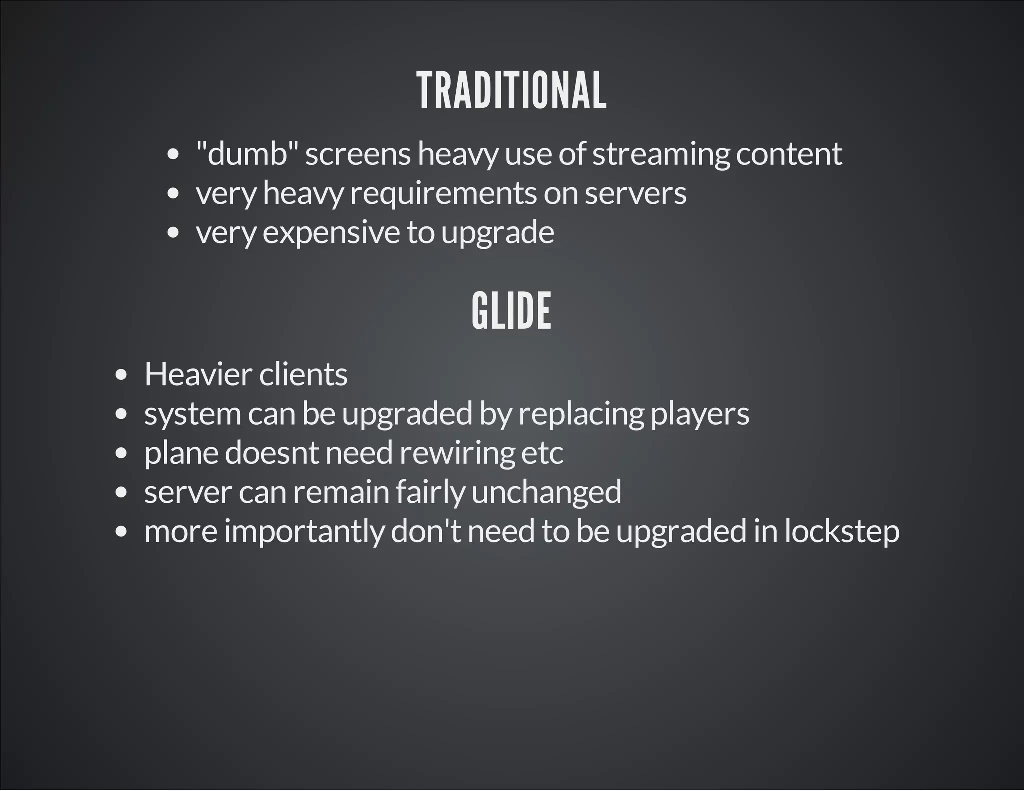 TRADITIONAL 
"dumb" screens heavy use of streaming content 
very heavy requirements on servers 
very expensive to upgrade 
GLIDE 
Heavier clients 
system can be upgraded by replacing players 
plane doesnt need rewiring etc 
server can remain fairly unchanged 
more importantly don't need to be upgraded in lockstep 
 