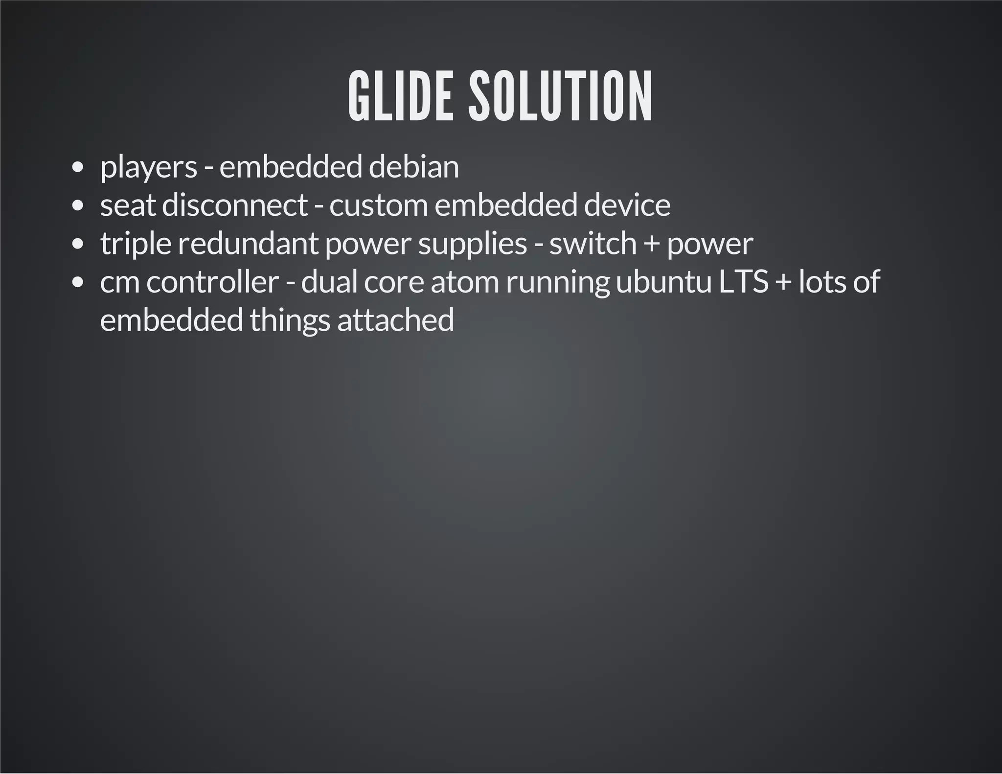 GLIDE SOLUTION 
players - embedded debian 
seat disconnect - custom embedded device 
triple redundant power supplies - switch + power 
cm controller - dual core atom running ubuntu LTS + lots of 
embedded things attached 
 