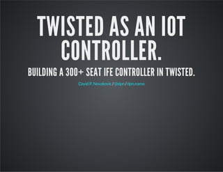 TWISTED AS AN IOT 
CONTROLLER. 
BUILDING A 300+ SEAT IFE CONTROLLER IN TWISTED. 
David P. Novakovic / @dpn / dpn.name 
 