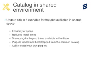 › Update site in a runnable format and available in shared
space
– Economy of space
– Reduced install times
– Share plug-ins beyond those available in the distro
– Plug-ins loaded and bootstrapped from the common catalog
– Ability to add your own plug-ins
Catalog in shared
environment
 