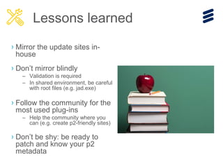 › Mirror the update sites in-
house
› Don’t mirror blindly
– Validation is required
– In shared environment, be careful
with root files (e.g. jad.exe)
› Follow the community for the
most used plug-ins
– Help the community where you
can (e.g. create p2-friendly sites)
› Don’t be shy: be ready to
patch and know your p2
metadata
Lessons learned
 