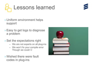› Uniform environment helps
support
› Easy to get logs to diagnose
a problem
› Set the expectations right
– We are not experts on all plug-ins
– We won’t fix your compile error
Though we could 
› Wished there were fault
codes in plug-ins
Lessons learned
 