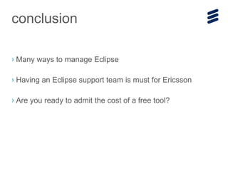 › Many ways to manage Eclipse
› Having an Eclipse support team is must for Ericsson
› Are you ready to admit the cost of a free tool?
conclusion
 
