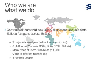 › Centralized team that packages, distributes and supports
Eclipse for users across Ericsson
– 3 major releases/year (follow the release train)
– 5 platforms (Windows 32/64, Linux 32/64, Solaris)
– Many types of users, worldwide (10,000+)
– Cater to different team needs
– 3 full-time people
Who we are
what we do
 