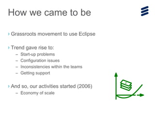 › Grassroots movement to use Eclipse
› Trend gave rise to:
– Start-up problems
– Configuration issues
– Inconsistencies within the teams
– Getting support
› And so, our activities started (2006)
– Economy of scale
How we came to be
 