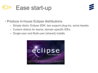 › Produce in-house Eclipse distributions
– Simple distro: Eclipse SDK, two support plug-ins, some tweaks
– Custom distros for teams: domain specific IDEs
– Single-user and Multi-user (shared) installs
Ease start-up
 