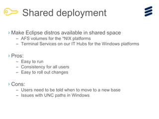 › Make Eclipse distros available in shared space
– AFS volumes for the *NIX platforms
– Terminal Services on our IT Hubs for the Windows platforms
› Pros:
– Easy to run
– Consistency for all users
– Easy to roll out changes
› Cons:
– Users need to be told when to move to a new base
– Issues with UNC paths in Windows
Shared deployment
 