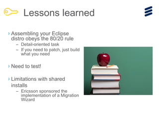 › Assembling your Eclipse
distro obeys the 80/20 rule
– Detail-oriented task
– If you need to patch, just build
what you need
› Need to test!
› Limitations with shared
installs
– Ericsson sponsored the
implementation of a Migration
Wizard
Lessons learned
 