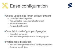 › Unique update site for an eclipse “stream”
– User-friendly categories
– Pre-validated (no external reference)
– Browsable content
– Regularly refreshed
› One-click install of groups of plug-ins
– Intended for teams
– Ensures everybody has the same plug-ins
› Preferences distribution
– Ensures everybody has the same preferences
– Done at install time
Ease configuration
 