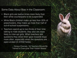 Some Data About Bias in the Classroom:
• Black girls are twelve times more likely than
their white counterparts to be suspended.
• While Black children make up less than 20% of
preschoolers, they make up more than half of
out-of-school suspensions.
• Teachers spend up to two thirds of their time
talking to male students; they also are more
likely to interrupt girls. When teachers ask
questions they direct their gaze towards boys
more often, especially when the questions are
open-ended (In STEM ﬁelds).
~ Soraya Chemaly, “All Teachers Should Be
Trained to Overcome Their Hidden Biases”
 