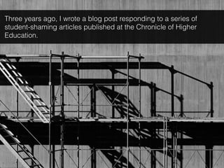 Three years ago, I wrote a blog post responding to a series of
student-shaming articles published at the Chronicle of Higher
Education.
 