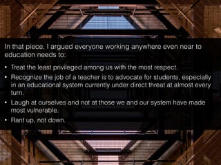 In that piece, I argued everyone working anywhere even near to
education needs to:
• Treat the least privileged among us with the most respect.
• Recognize the job of a teacher is to advocate for students, especially
in an educational system currently under direct threat at almost every
turn.
• Laugh at ourselves and not at those we and our system have made
most vulnerable.
• Rant up, not down.
 