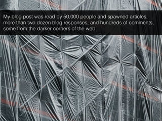 My blog post was read by 50,000 people and spawned articles,
more than two dozen blog responses, and hundreds of comments,
some from the darker corners of the web.
 
