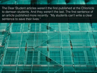 The Dear Student articles weren’t the ﬁrst published at the Chronicle
to demean students. And they weren’t the last. The ﬁrst sentence of
an article published more recently: “My students can’t write a clear
sentence to save their lives.”
 
