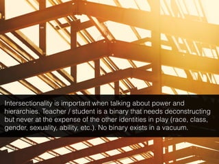 Intersectionality is important when talking about power and
hierarchies. Teacher / student is a binary that needs deconstructing
but never at the expense of the other identities in play (race, class,
gender, sexuality, ability, etc.). No binary exists in a vacuum.
 