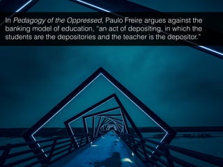In Pedagogy of the Oppressed, Paulo Freire argues against the
banking model of education, “an act of depositing, in which the
students are the depositories and the teacher is the depositor.”
 